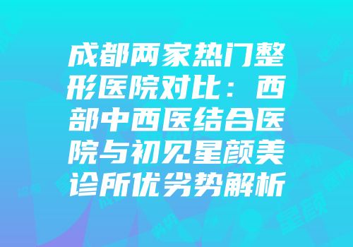 成都两家热门整形医院对比：西部中西医结合医院与初见星颜美诊所优劣势解析