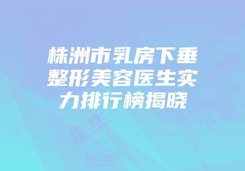 株洲市乳房下垂整形美容医生实力排行榜揭晓