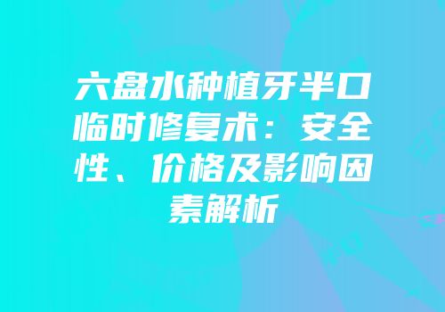 六盘水种植牙半口临时修复术：安全性、价格及影响因素解析