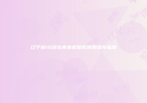 辽宁前10名祛青春痘整形医院推荐指南