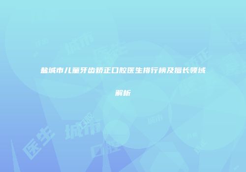 盐城市儿童牙齿矫正口腔医生排行榜及擅长领域解析