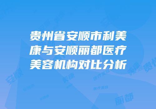 贵州省安顺市利美康与安顺丽都医疗美容机构对比分析