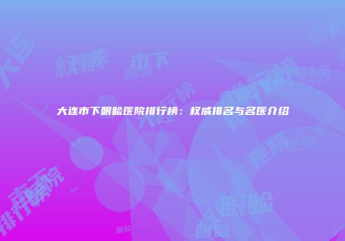 大连市下眼睑医院排行榜：权威排名与名医介绍
