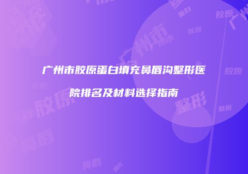 广州市胶原蛋白填充鼻唇沟整形医院排名及材料选择指南