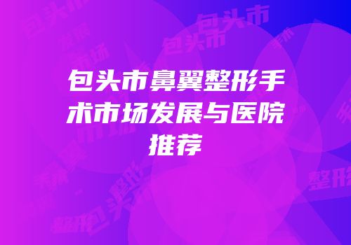 包头市鼻翼整形手术市场发展与医院推荐