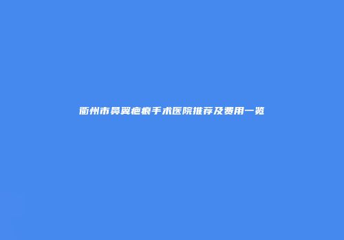 衢州市鼻翼疤痕手术医院推荐及费用一览