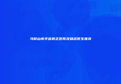 马鞍山市牙齿矫正医院及知名医生推荐