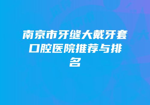 南京市牙缝大戴牙套口腔医院推荐与排名