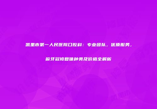 凯里市第一人民医院口腔科：专业团队，优质服务，前牙冠修复体种类及价格全解析