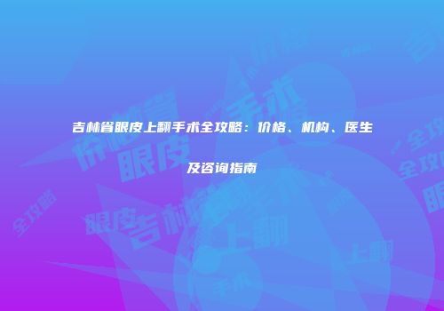 吉林省眼皮上翻手术全攻略：价格、机构、医生及咨询指南