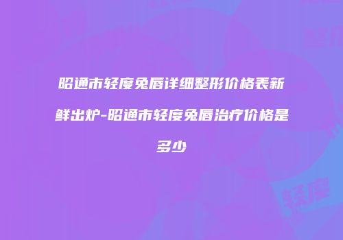 昭通市轻度兔唇详细整形价格表新鲜出炉-昭通市轻度兔唇治疗价格是多少