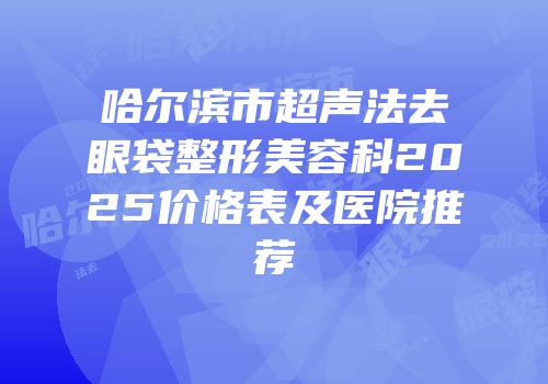 哈尔滨市超声法去眼袋整形美容科2025价格表及医院推荐