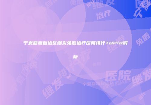 宁夏回族自治区继发兔唇治疗医院排行TOP10解析