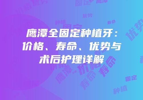 鹰潭全固定种植牙：价格、寿命、优势与术后护理详解