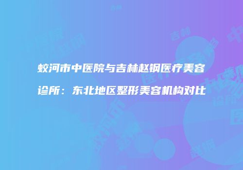 蛟河市中医院与吉林赵钢医疗美容诊所：东北地区整形美容机构对比