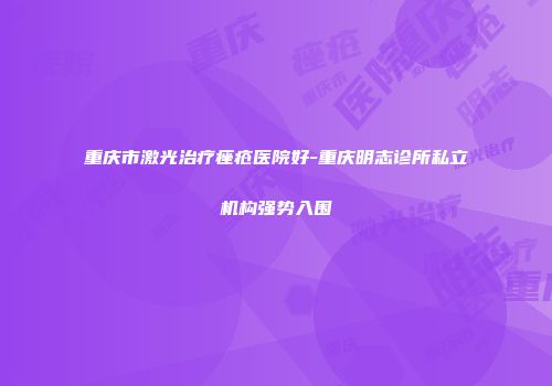 重庆市激光治疗痤疮医院好-重庆明志诊所私立机构强势入围