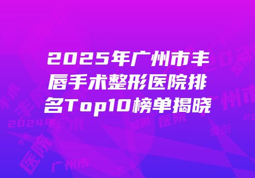 2025年广州市丰唇手术整形医院排名Top10榜单揭晓