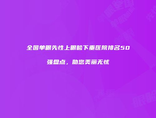 全国单眼先性上眼睑下垂医院排名50强盘点，助您美丽无忧
