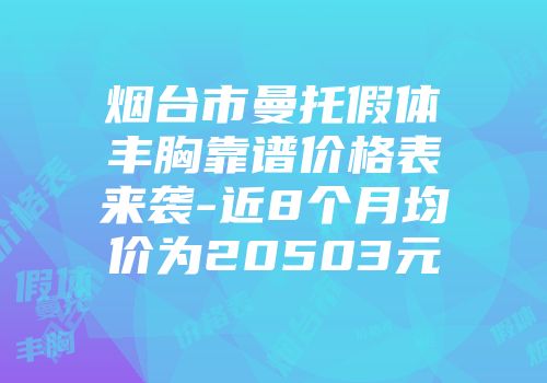烟台市曼托假体丰胸靠谱价格表来袭-近8个月均价为20503元
