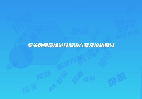 韶关卧蚕尾部皱纹解决方案及价格探讨