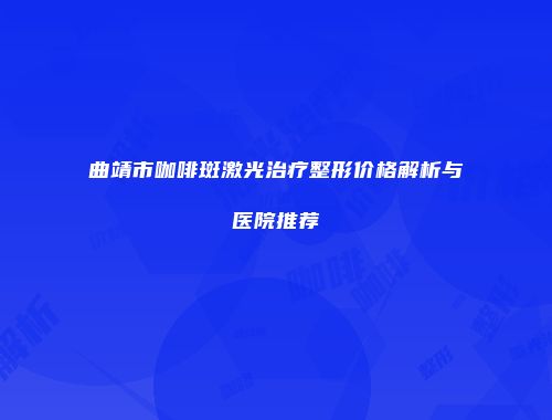 曲靖市咖啡斑激光治疗整形价格解析与医院推荐
