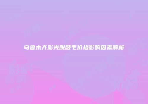 乌鲁木齐彩光脱腋毛价格影响因素解析