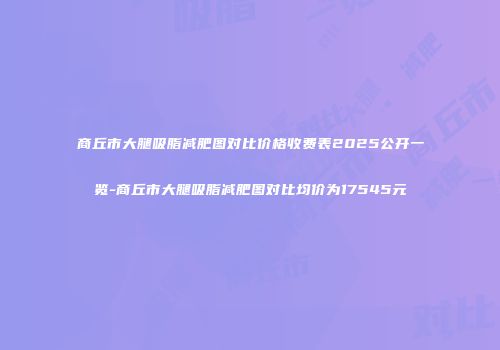 商丘市大腿吸脂减肥图对比价格收费表2025公开一览-商丘市大腿吸脂减肥图对比均价为17545元