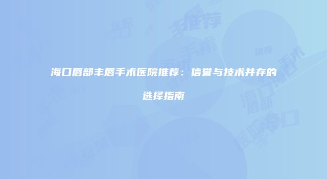 海口唇部丰唇手术医院推荐：信誉与技术并存的选择指南