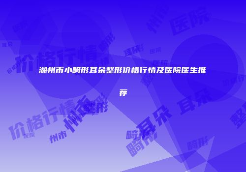 湖州市小畸形耳朵整形价格行情及医院医生推荐