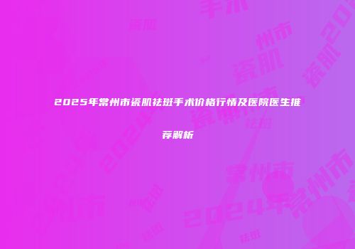 2025年常州市瓷肌祛斑手术价格行情及医院医生推荐解析