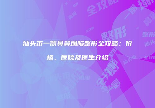 汕头市一侧鼻翼塌陷整形全攻略：价格、医院及医生介绍