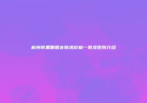 杭州市黑眼圈去除术价格一览及医院介绍