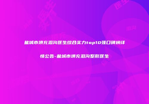 盐城市填充泪沟医生综合实力top10强口碑榜详情公告-盐城市填充泪沟整形医生