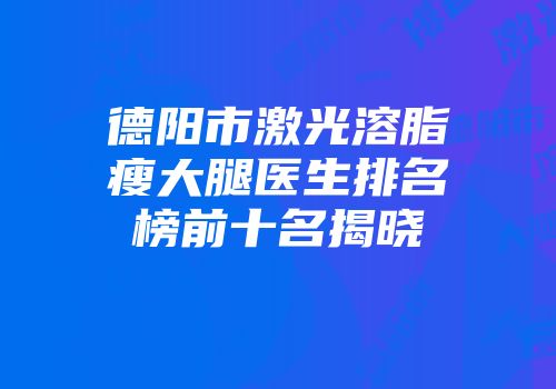 德阳市激光溶脂瘦大腿医生排名榜前十名揭晓