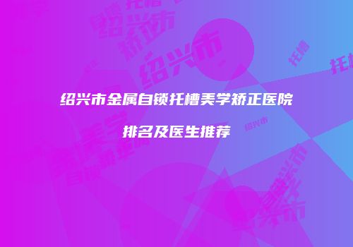 绍兴市金属自锁托槽美学矫正医院排名及医生推荐