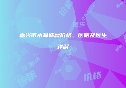 嘉兴市小耳修复价格、医院及医生详解