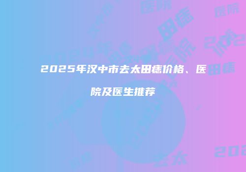2025年汉中市去太田痣价格、医院及医生推荐