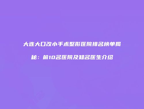 大连大口改小手术整形医院排名榜单揭秘：前10名医院及知名医生介绍