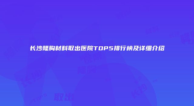 长沙隆胸材料取出医院TOP5排行榜及详细介绍
