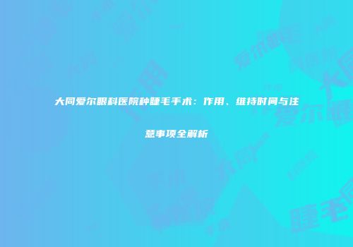 大同爱尔眼科医院种睫毛手术：作用、维持时间与注意事项全解析