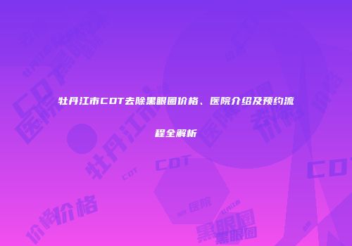 牡丹江市CDT去除黑眼圈价格、医院介绍及预约流程全解析