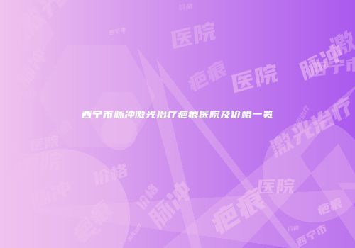 西宁市脉冲激光治疗疤痕医院及价格一览