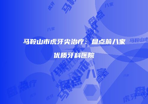 马鞍山市虎牙尖治疗：盘点前八家优质牙科医院