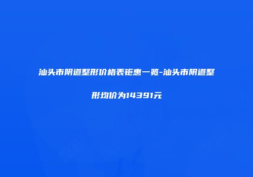 汕头市阴道整形价格表钜惠一览-汕头市阴道整形均价为14391元