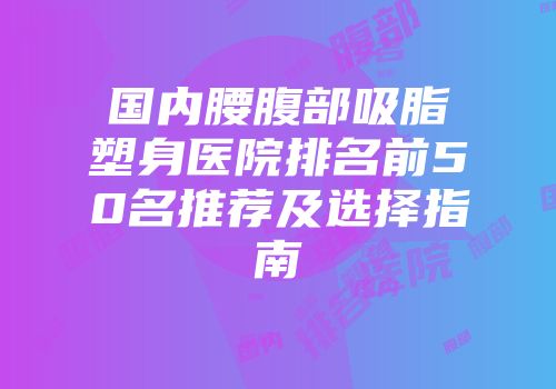 国内腰腹部吸脂塑身医院排名前50名推荐及选择指南