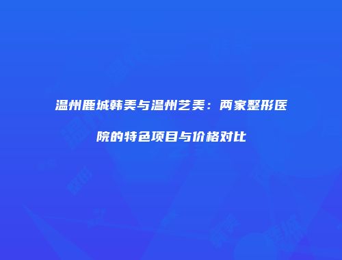 温州鹿城韩美与温州艺美：两家整形医院的特色项目与价格对比