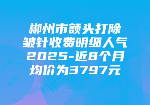 郴州市额头打除皱针收费明细人气2025-近8个月均价为3797元