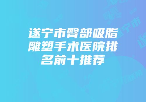 遂宁市臀部吸脂雕塑手术医院排名前十推荐
