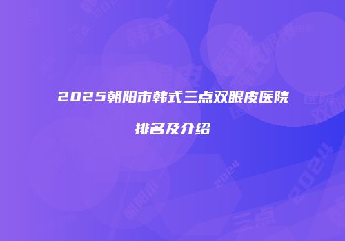 2025朝阳市韩式三点双眼皮医院排名及介绍