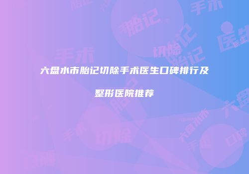 六盘水市胎记切除手术医生口碑排行及整形医院推荐